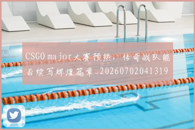 CSGO major大赛预热，传奇战队能否续写辉煌篇章_20260702041319