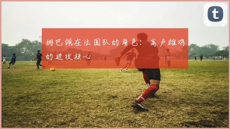 姆巴佩在法国队的角色：高卢雄鸡的进攻核心