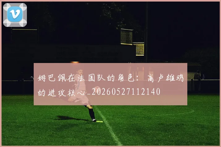 姆巴佩在法国队的角色：高卢雄鸡的进攻核心_20260527112140
