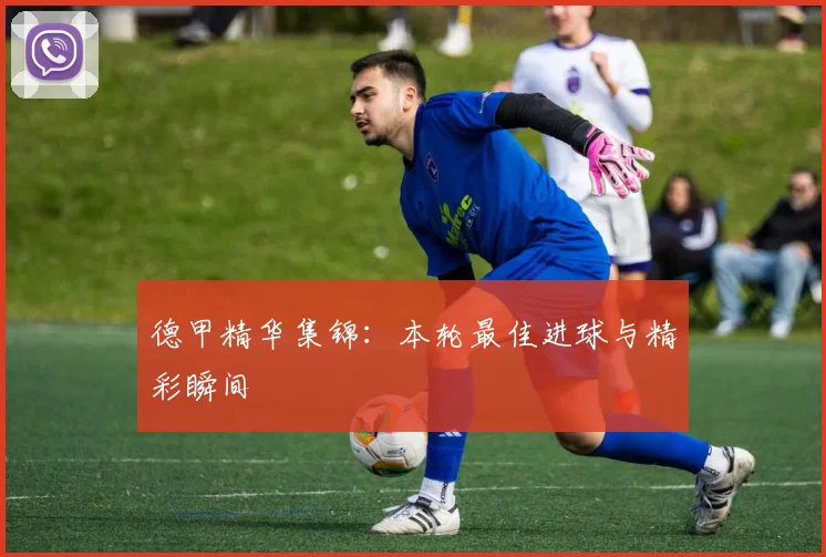 德甲精华集锦：本轮最佳进球与精彩瞬间