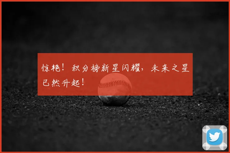 惊艳！积分榜新星闪耀，未来之星已然升起！