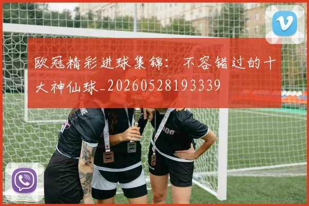 欧冠精彩进球集锦：不容错过的十大神仙球_20260528193339