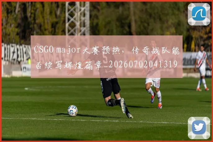 CSGO major大赛预热，传奇战队能否续写辉煌篇章_20260702041319