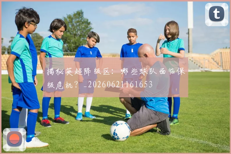 揭秘英超降级区：哪些球队面临保级危机？_20260621161653