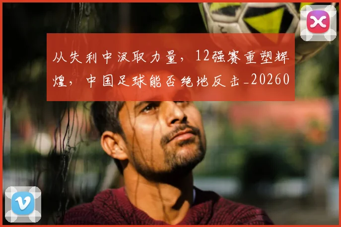 从失利中汲取力量，12强赛重塑辉煌，中国足球能否绝地反击_20260601173007