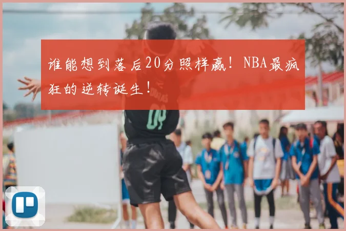 谁能想到落后20分照样赢！NBA最疯狂的逆转诞生！