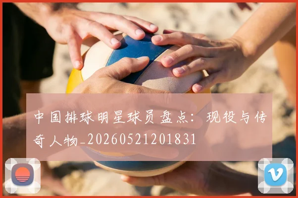 中国排球明星球员盘点：现役与传奇人物_20260521201831