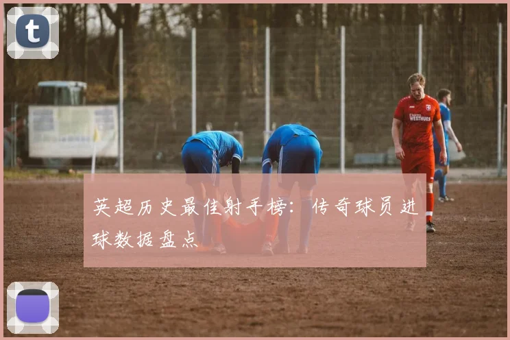 英超历史最佳射手榜:传奇球员进球数据盘点