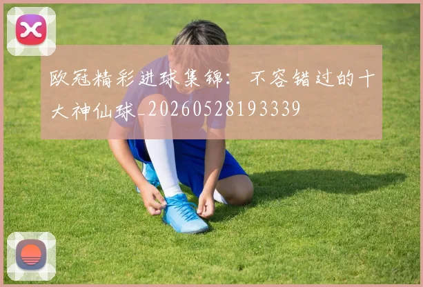 欧冠精彩进球集锦：不容错过的十大神仙球_20260528193339