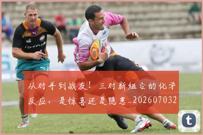 从对手到战友！三对新组合的化学反应，是惊喜还是隐患_20260703214423