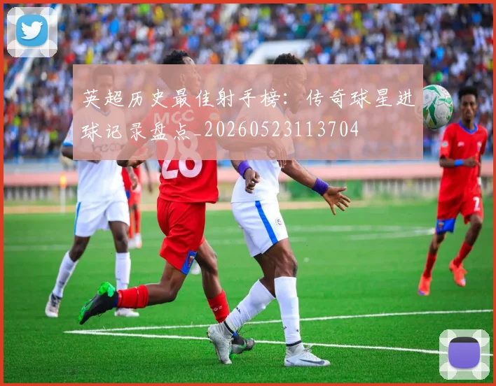 英超历史最佳射手榜:传奇球星进球记录盘点_20260523113704