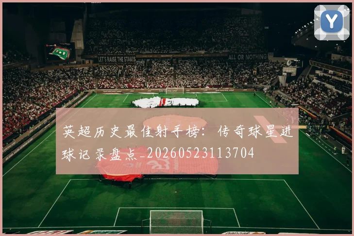 英超历史最佳射手榜：传奇球星进球记录盘点_20260523113704