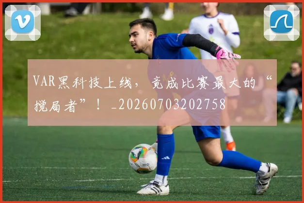 VAR黑科技上线，竟成比赛最大的“搅局者”！_20260703202758