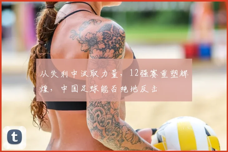 从失利中汲取力量，12强赛重塑辉煌，中国足球能否绝地反击