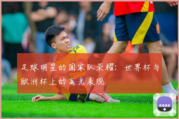 足球明星的国家队荣耀：世界杯与欧洲杯上的高光表现