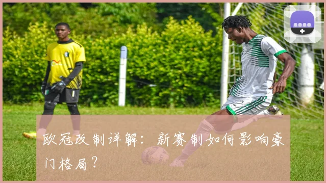 欧冠改制详解：新赛制如何影响豪门格局？